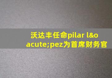 沃达丰任命pilar lópez为首席财务官